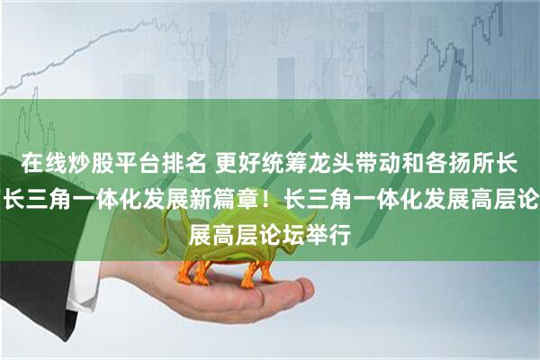 在线炒股平台排名 更好统筹龙头带动和各扬所长，书写长三角一体化发展新篇章！长三角一体化发展高层论坛举行