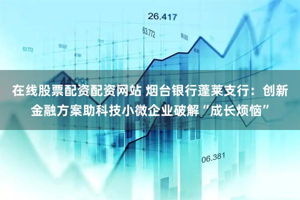 在线股票配资配资网站 烟台银行蓬莱支行：创新金融方案助科技小微企业破解“成长烦恼”