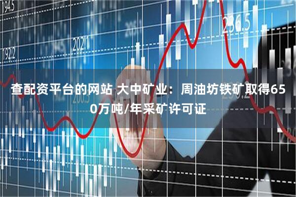 查配资平台的网站 大中矿业：周油坊铁矿取得650万吨/年采矿许可证
