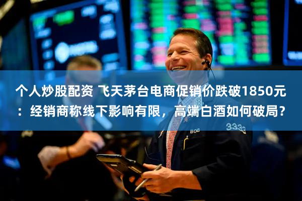 个人炒股配资 飞天茅台电商促销价跌破1850元：经销商称线下影响有限，高端白酒如何破局？