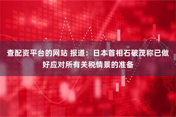 查配资平台的网站 报道：日本首相石破茂称已做好应对所有关税情景的准备