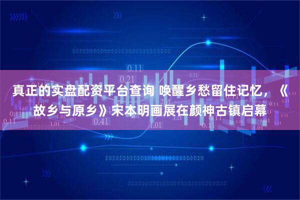 真正的实盘配资平台查询 唤醒乡愁留住记忆，《故乡与原乡》宋本明画展在颜神古镇启幕