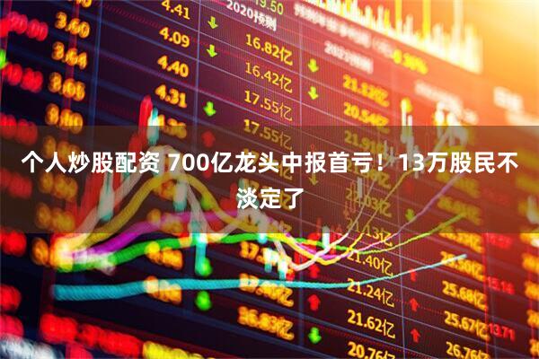 个人炒股配资 700亿龙头中报首亏！13万股民不淡定了