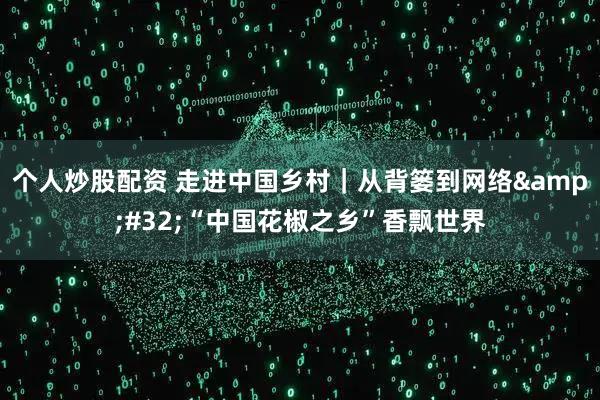 个人炒股配资 走进中国乡村｜从背篓到网络&#32;“中国花椒之乡”香飘世界