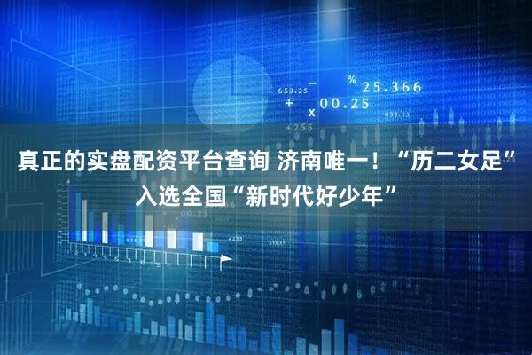 真正的实盘配资平台查询 济南唯一！“历二女足”入选全国“新时代好少年”