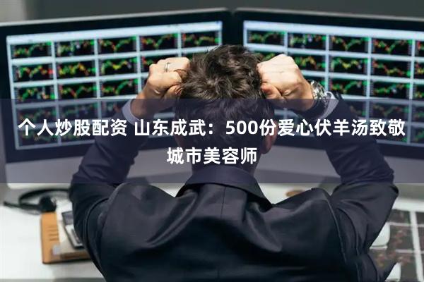 个人炒股配资 山东成武：500份爱心伏羊汤致敬城市美容师