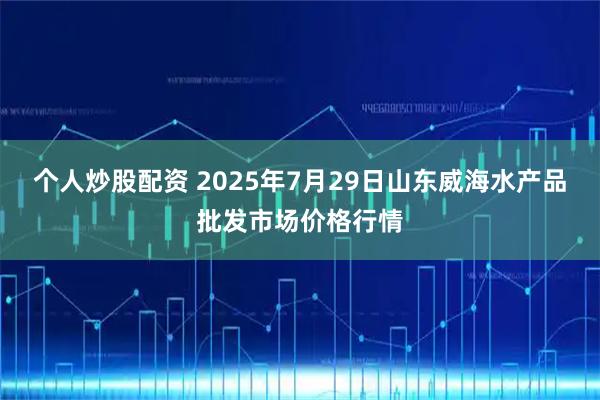 个人炒股配资 2025年7月29日山东威海水产品批发市场价格行情