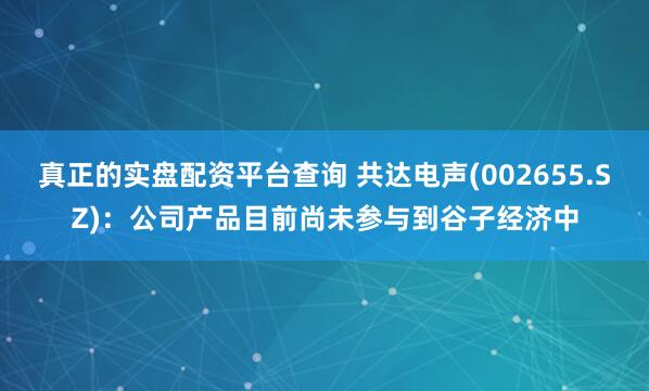 真正的实盘配资平台查询 共达电声(002655.SZ)：公司产品目前尚未参与到谷子经济中