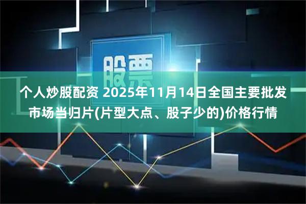 个人炒股配资 2025年11月14日全国主要批发市场当归片(片型大点、股子少的)价格行情