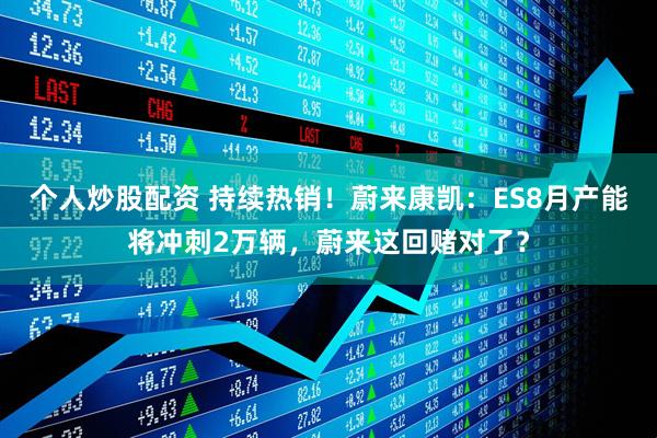 个人炒股配资 持续热销！蔚来康凯：ES8月产能将冲刺2万辆，蔚来这回赌对了？