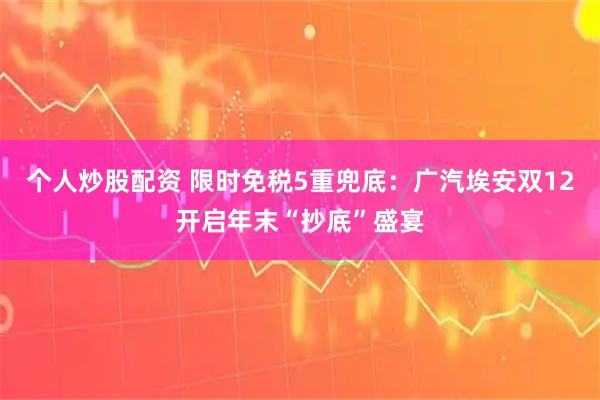 个人炒股配资 限时免税5重兜底：广汽埃安双12开启年末“抄底”盛宴