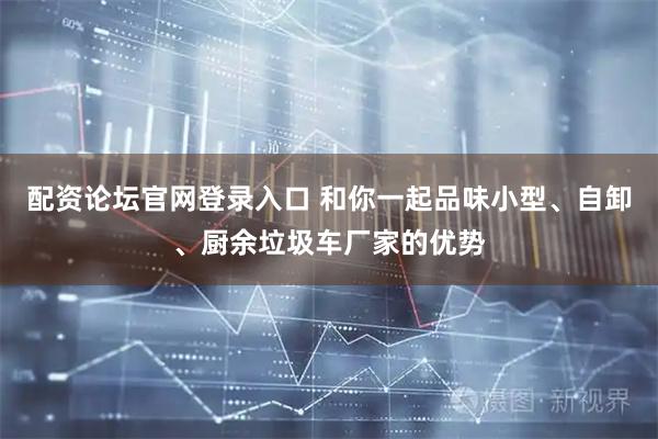 配资论坛官网登录入口 和你一起品味小型、自卸、厨余垃圾车厂家的优势