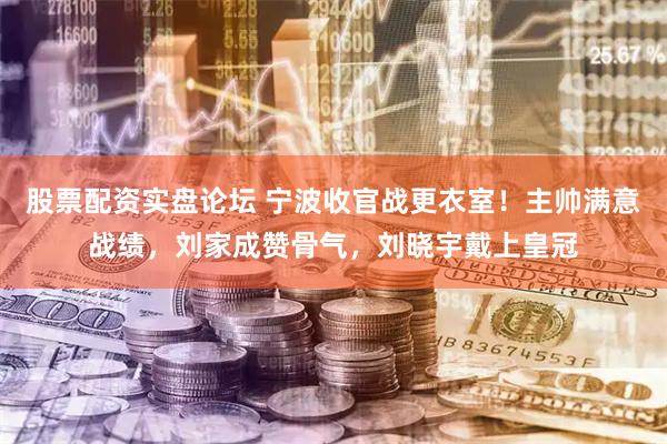 股票配资实盘论坛 宁波收官战更衣室！主帅满意战绩，刘家成赞骨气，刘晓宇戴上皇冠