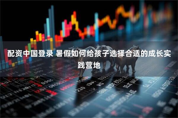 配资中国登录 暑假如何给孩子选择合适的成长实践营地
