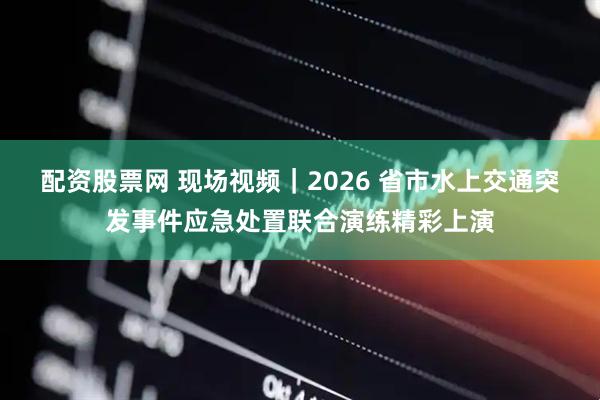 配资股票网 现场视频｜2026 省市水上交通突发事件应急处置联合演练精彩上演