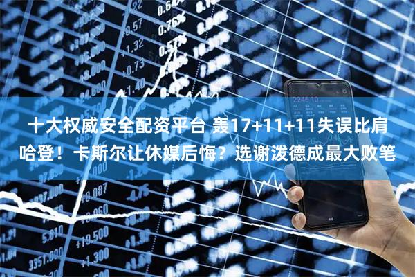十大权威安全配资平台 轰17+11+11失误比肩哈登！卡斯尔让休媒后悔？选谢泼德成最大败笔
