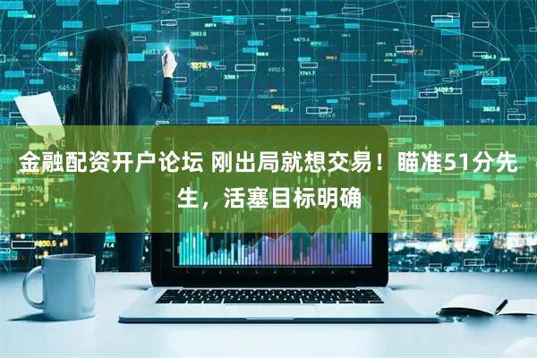 金融配资开户论坛 刚出局就想交易！瞄准51分先生，活塞目标明确