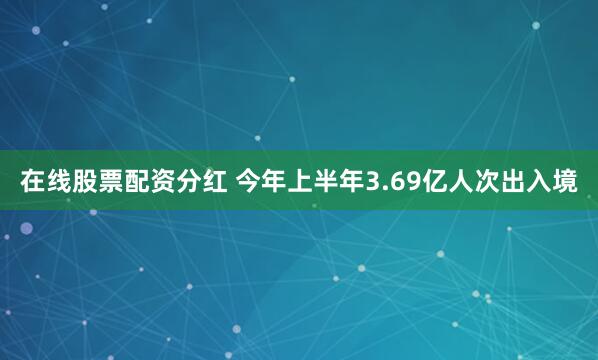 在线股票配资分红 今年上半年3.69亿人次出入境