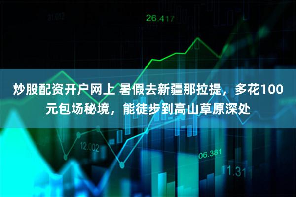 炒股配资开户网上 暑假去新疆那拉提，多花100元包场秘境，能徒步到高山草原深处