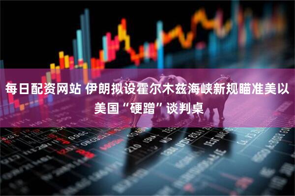 每日配资网站 伊朗拟设霍尔木兹海峡新规瞄准美以 美国“硬蹭”谈判桌